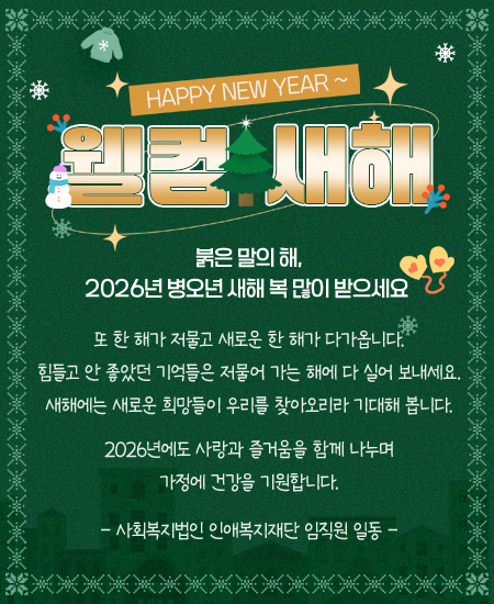 HAPPY NEW YEAR ~ / 웰컴새해 / 붉은 말의 해, 2026년 병오년 새해 복 많이 받으세요 / 또 한 해가 저물고 새로운 한 해가 다가옵니다. 힘들고 안 좋았던 기억들은 저물어 가는 해에 다 실어 보내세요. 새해에는 새로운 희망들이 우리를 찾아오리라 기대해 봅니다. 2026년에도 사랑과 즐거움을 함께 나누며 가정에 건강을 기원합니다. - 사회복지법인 인애복지재단 임직원 일동 -